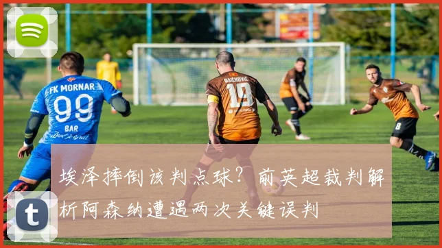 埃泽摔倒该判点球？前英超裁判解析阿森纳遭遇两次关键误判