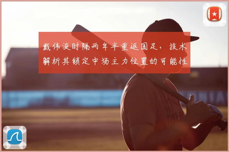 戴伟浚时隔两年半重返国足，技术解析其锁定中场主力位置的可能性与挑战
