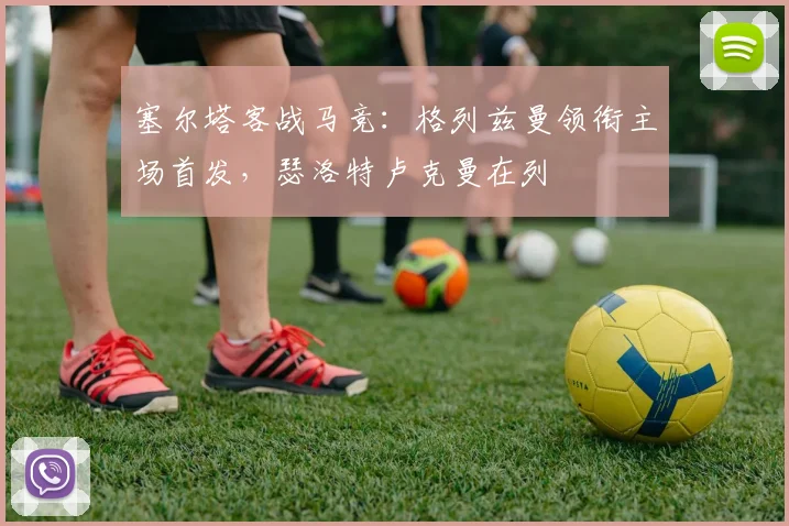 塞尔塔客战马竞：格列兹曼领衔主场首发，瑟洛特卢克曼在列