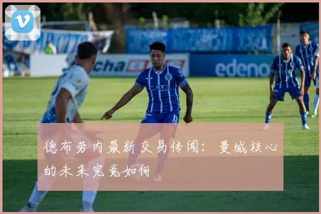 德布劳内最新交易传闻：曼城核心的未来究竟如何