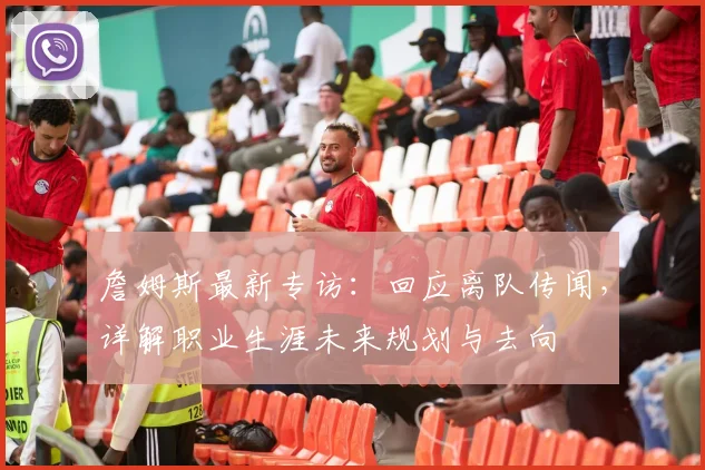 詹姆斯最新专访:回应离队传闻,详解职业生涯未来规划与去向