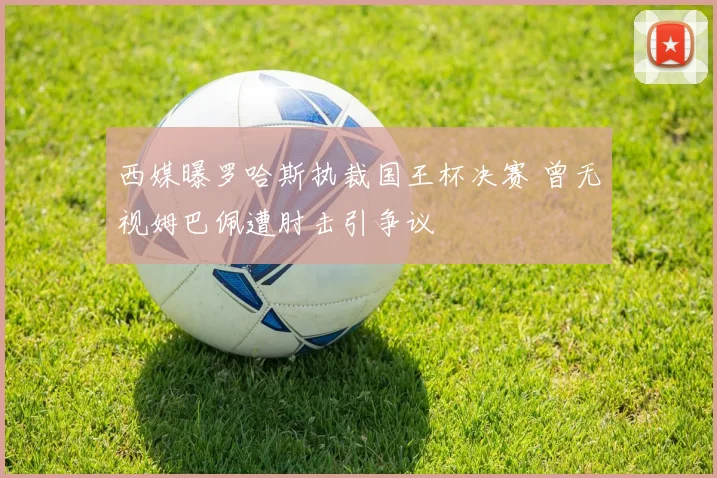 西媒曝罗哈斯执裁国王杯决赛 曾无视姆巴佩遭肘击引争议