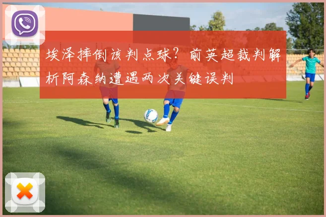埃泽摔倒该判点球？前英超裁判解析阿森纳遭遇两次关键误判
