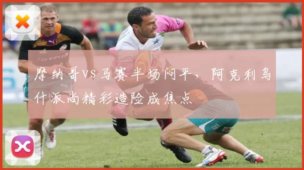 摩纳哥vs马赛半场闷平，阿克利乌什派尚精彩造险成焦点
