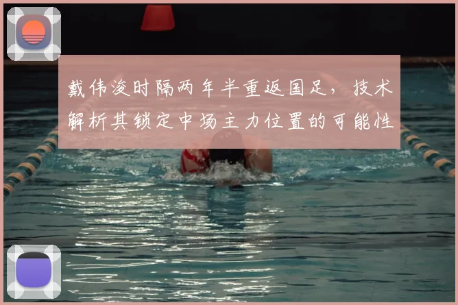 戴伟浚时隔两年半重返国足,技术解析其锁定中场主力位置的可能性与挑战