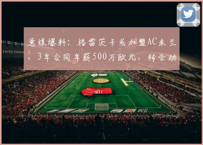 意媒爆料：格雷茨卡或加盟AC米兰，3年合同年薪500万欧元，转会动态深度解析