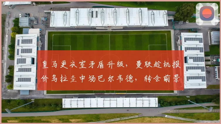 皇马更衣室矛盾升级，曼联趁机报价乌拉圭中场巴尔韦德，转会前景深度解析