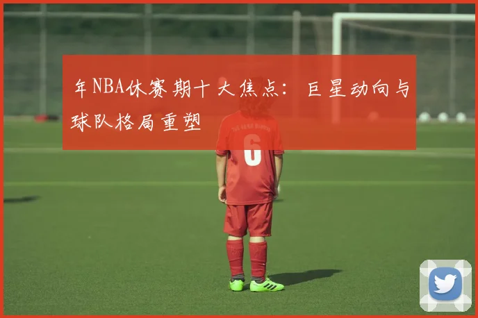 年NBA休赛期十大焦点：巨星动向与球队格局重塑