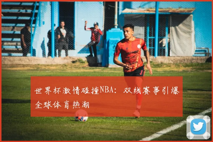 世界杯激情碰撞NBA：双线赛事引爆全球体育热潮
