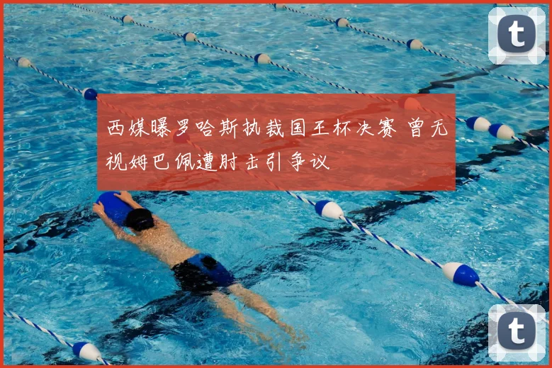 西媒曝罗哈斯执裁国王杯决赛 曾无视姆巴佩遭肘击引争议