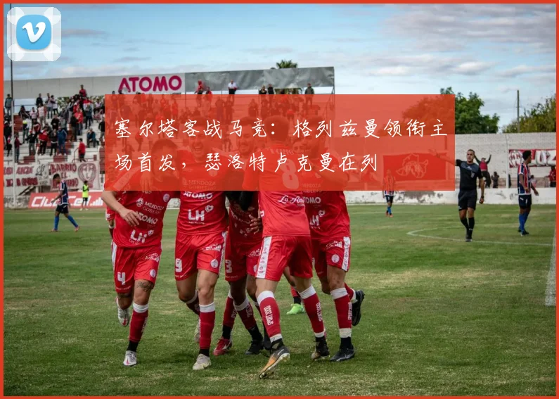 塞尔塔客战马竞：格列兹曼领衔主场首发，瑟洛特卢克曼在列