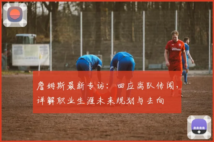 詹姆斯最新专访：回应离队传闻，详解职业生涯未来规划与去向