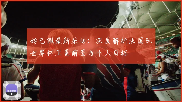 姆巴佩最新采访：深度解析法国队世界杯卫冕前景与个人目标